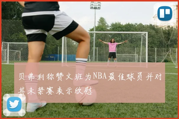 贝弗利称赞文班为NBA最佳球员并对其未禁赛表示欣慰