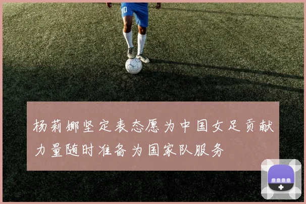 杨莉娜坚定表态愿为中国女足贡献力量随时准备为国家队服务