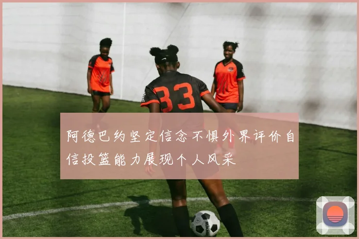 阿德巴约坚定信念不惧外界评价自信投篮能力展现个人风采