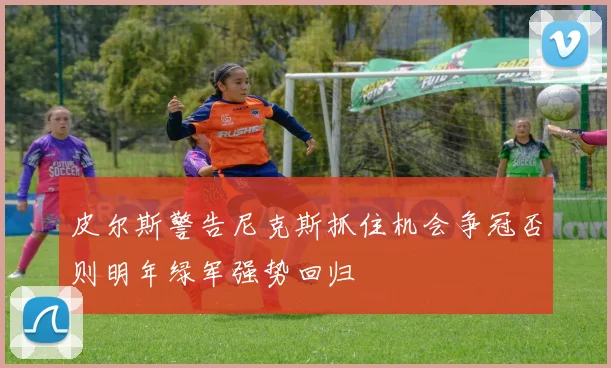皮尔斯警告尼克斯抓住机会争冠否则明年绿军强势回归