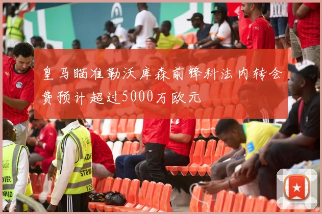 皇马瞄准勒沃库森前锋科法内转会费预计超过5000万欧元