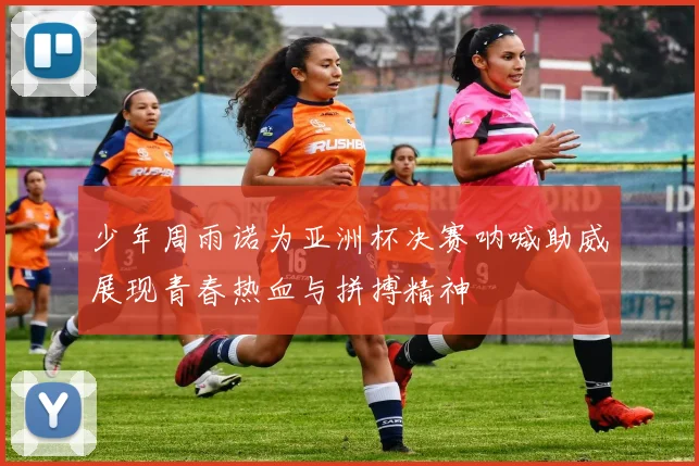 少年周雨诺为亚洲杯决赛呐喊助威展现青春热血与拼搏精神