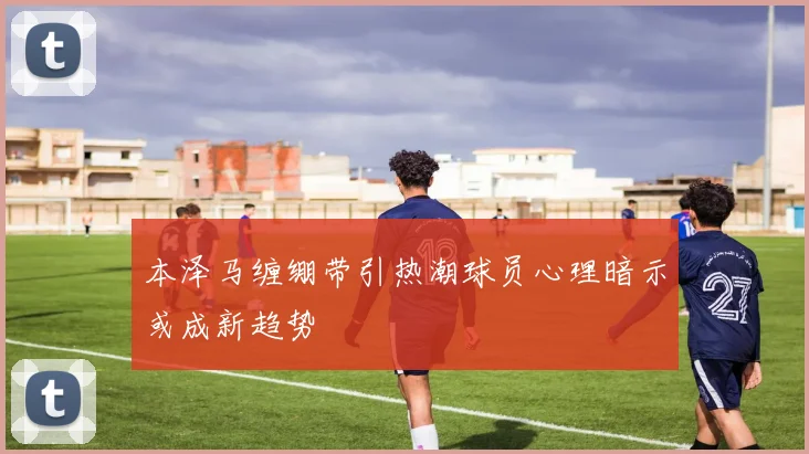 本泽马缠绷带引热潮球员心理暗示或成新趋势