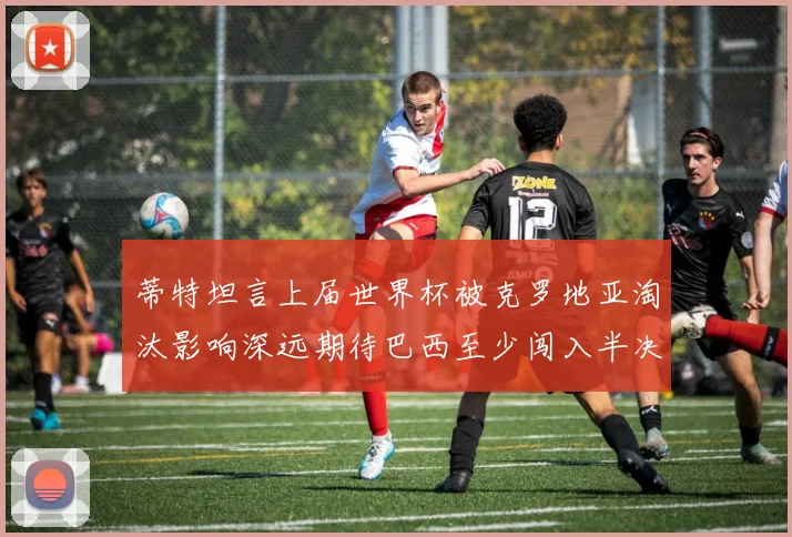 蒂特坦言上届世界杯被克罗地亚淘汰影响深远期待巴西至少闯入半决赛