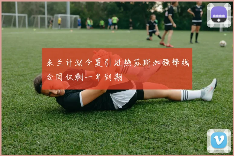 米兰计划今夏引进热苏斯加强锋线合同仅剩一年到期