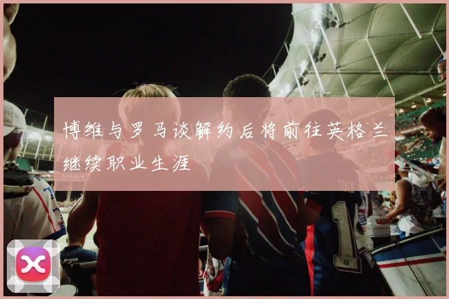 博维与罗马谈解约后将前往英格兰继续职业生涯
