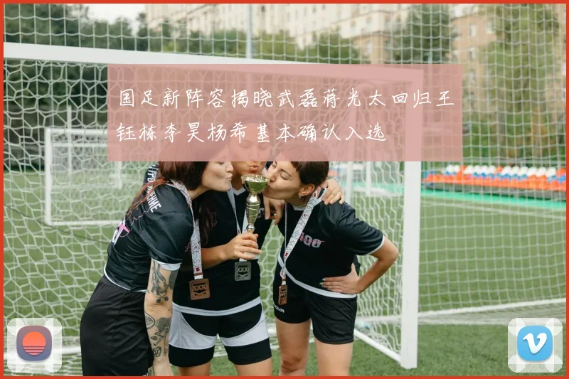 国足新阵容揭晓武磊蒋光太回归王钰栋李昊杨希基本确认入选