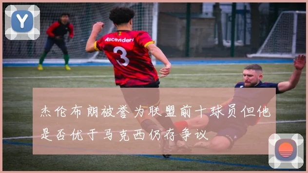 杰伦布朗被誉为联盟前十球员但他是否优于马克西仍存争议