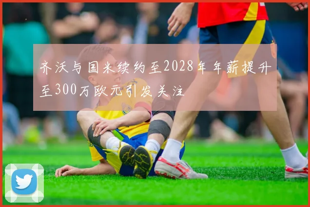 齐沃与国米续约至2028年年薪提升至300万欧元引发关注