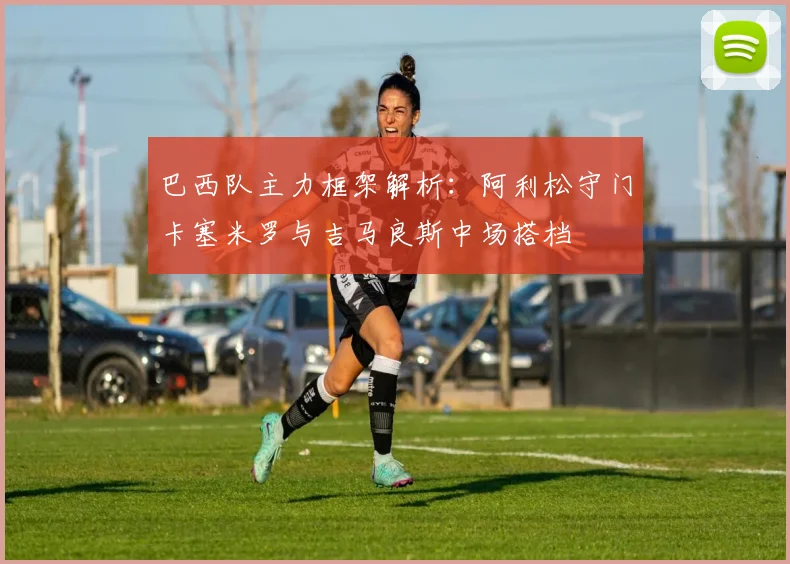 巴西队主力框架解析：阿利松守门卡塞米罗与吉马良斯中场搭档
