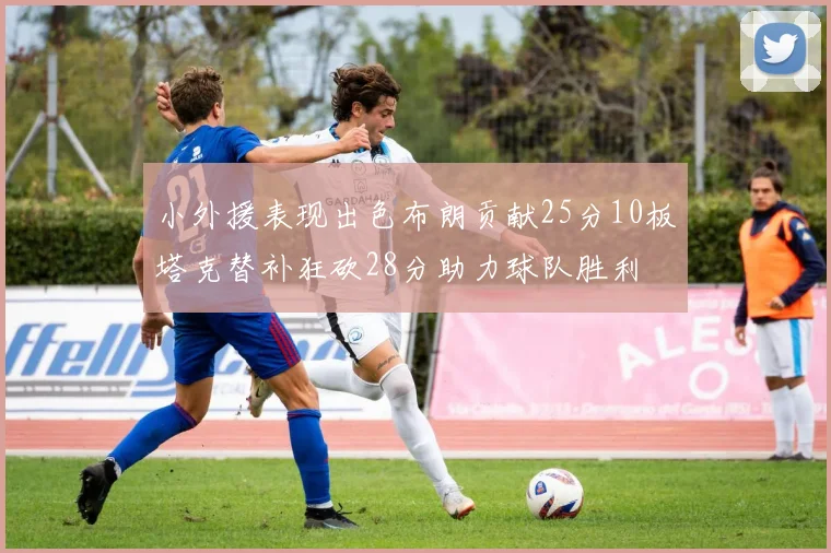 小外援表现出色布朗贡献25分10板塔克替补狂砍28分助力球队胜利